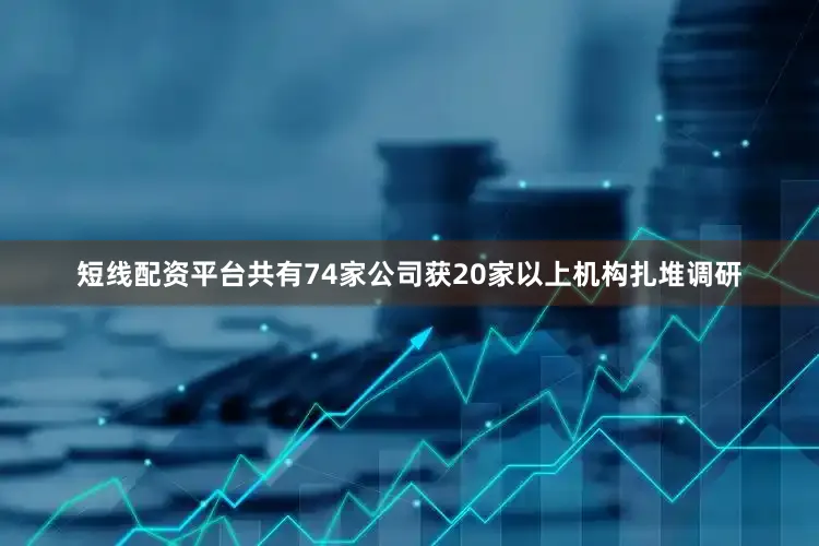 短线配资平台共有74家公司获20家以上机构扎堆调研