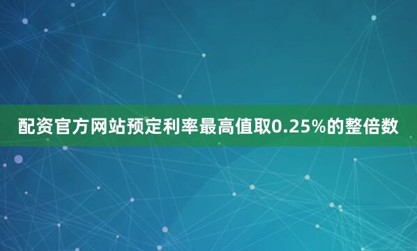 配资官方网站预定利率最高值取0.25%的整倍数