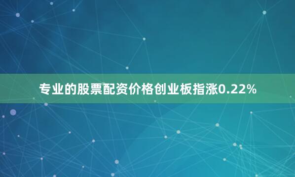 专业的股票配资价格创业板指涨0.22%