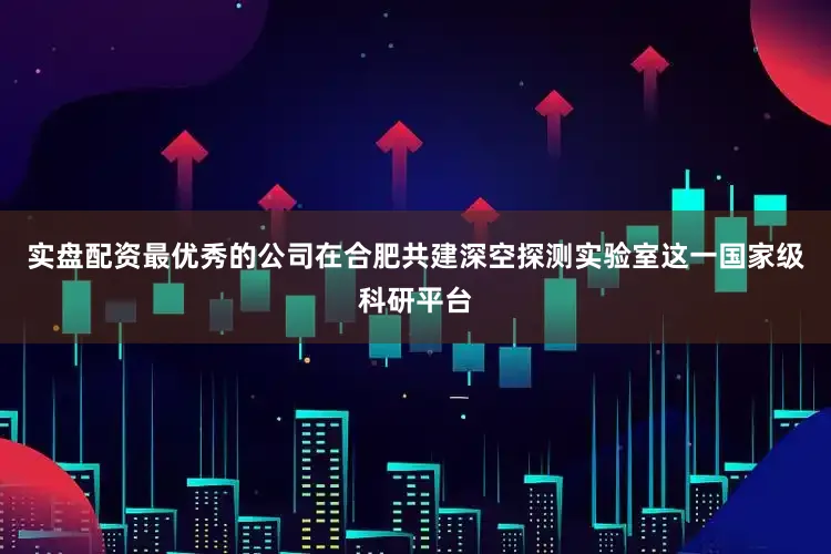 实盘配资最优秀的公司在合肥共建深空探测实验室这一国家级科研平台