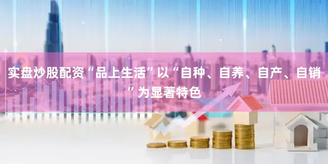 实盘炒股配资“品上生活”以“自种、自养、自产、自销”为显著特色