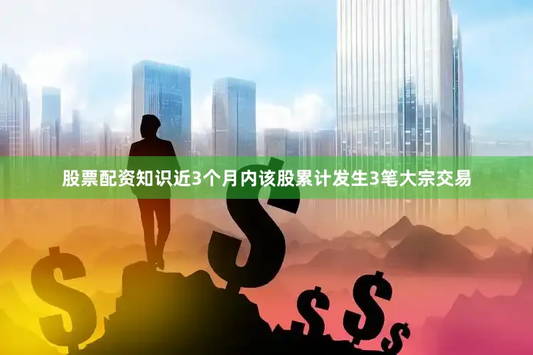 股票配资知识近3个月内该股累计发生3笔大宗交易