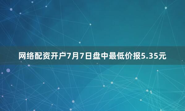 网络配资开户7月7日盘中最低价报5.35元
