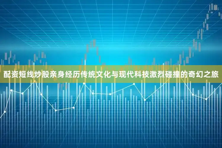 配资短线炒股亲身经历传统文化与现代科技激烈碰撞的奇幻之旅