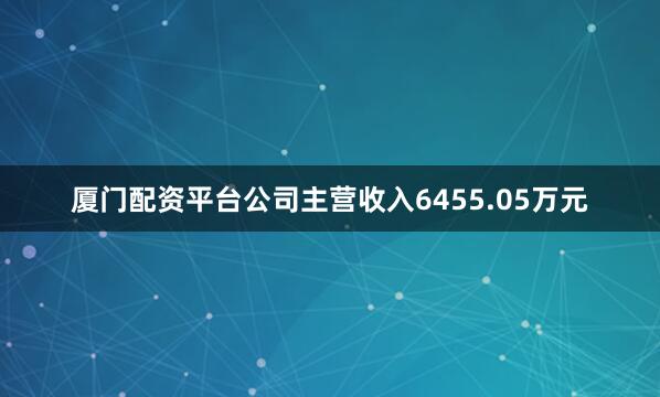厦门配资平台公司主营收入6455.05万元
