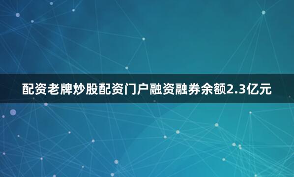 配资老牌炒股配资门户融资融券余额2.3亿元