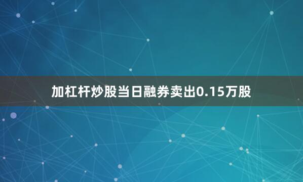 加杠杆炒股当日融券卖出0.15万股