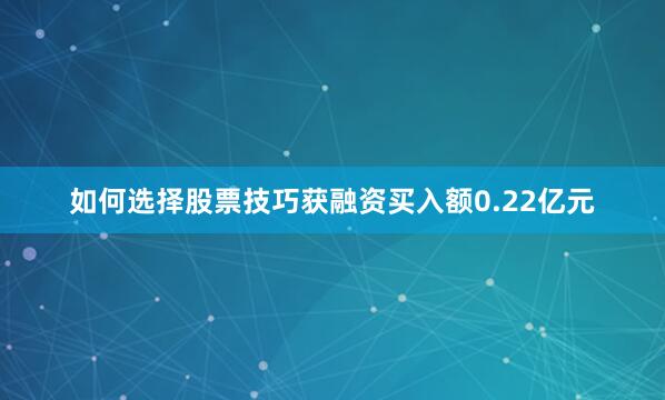 如何选择股票技巧获融资买入额0.22亿元