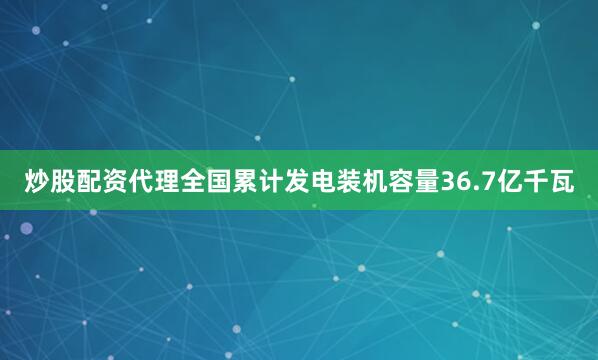 炒股配资代理全国累计发电装机容量36.7亿千瓦