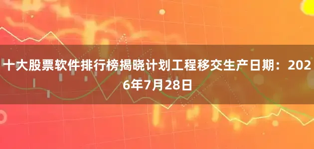 十大股票软件排行榜揭晓计划工程移交生产日期：2026年7月28日