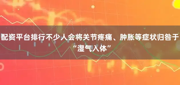 配资平台排行不少人会将关节疼痛、肿胀等症状归咎于 “湿气入体”