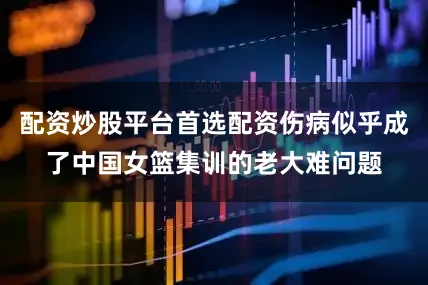 配资炒股平台首选配资伤病似乎成了中国女篮集训的老大难问题